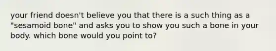 your friend doesn't believe you that there is a such thing as a "sesamoid bone" and asks you to show you such a bone in your body. which bone would you point to?