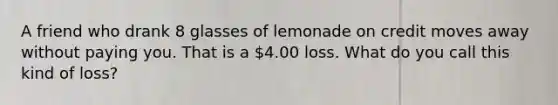 A friend who drank 8 glasses of lemonade on credit moves away without paying you. That is a 4.00 loss. What do you call this kind of loss?