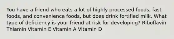 You have a friend who eats a lot of highly processed foods, fast foods, and convenience foods, but does drink fortified milk. What type of deficiency is your friend at risk for developing? Riboflavin Thiamin Vitamin E Vitamin A Vitamin D