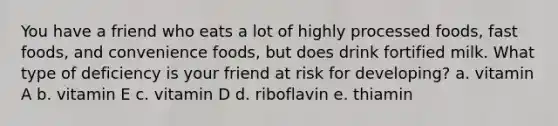 You have a friend who eats a lot of highly processed foods, fast foods, and convenience foods, but does drink fortified milk. What type of deficiency is your friend at risk for developing? a. vitamin A b. vitamin E c. vitamin D d. riboflavin e. thiamin