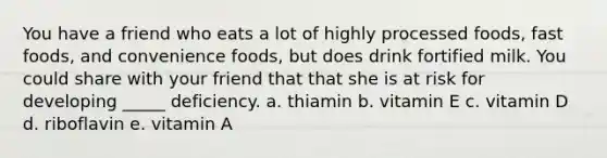 You have a friend who eats a lot of highly processed foods, fast foods, and convenience foods, but does drink fortified milk. You could share with your friend that that she is at risk for developing _____ deficiency. a. thiamin b. vitamin E c. vitamin D d. riboflavin e. vitamin A