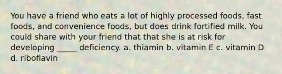 You have a friend who eats a lot of highly processed foods, fast foods, and convenience foods, but does drink fortified milk. You could share with your friend that that she is at risk for developing _____ deficiency. a. thiamin b. vitamin E c. vitamin D d. riboflavin