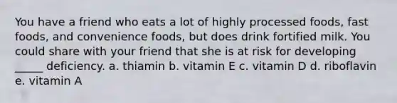 You have a friend who eats a lot of highly processed foods, fast foods, and convenience foods, but does drink fortified milk. You could share with your friend that she is at risk for developing _____ deficiency. a. thiamin b. vitamin E c. vitamin D d. riboflavin e. vitamin A