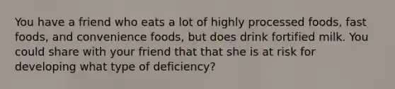 You have a friend who eats a lot of highly processed foods, fast foods, and convenience foods, but does drink fortified milk. You could share with your friend that that she is at risk for developing what type of deficiency?