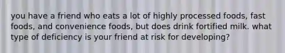 you have a friend who eats a lot of highly processed foods, fast foods, and convenience foods, but does drink fortified milk. what type of deficiency is your friend at risk for developing?