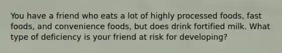 You have a friend who eats a lot of highly processed foods, fast foods, and convenience foods, but does drink fortified milk. What type of deficiency is your friend at risk for developing?