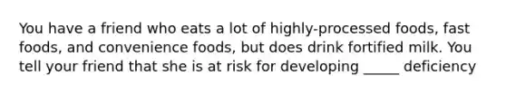 You have a friend who eats a lot of highly-processed foods, fast foods, and convenience foods, but does drink fortified milk. You tell your friend that she is at risk for developing _____ deficiency