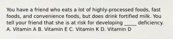 You have a friend who eats a lot of highly-processed foods, fast foods, and convenience foods, but does drink fortified milk. You tell your friend that she is at risk for developing _____ deficiency. A. Vitamin A B. Vitamin E C. Vitamin K D. Vitamin D