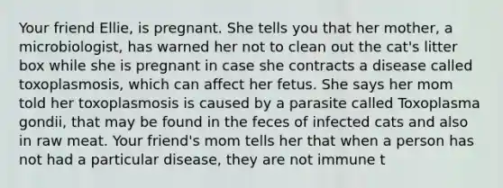 Your friend Ellie, is pregnant. She tells you that her mother, a microbiologist, has warned her not to clean out the cat's litter box while she is pregnant in case she contracts a disease called toxoplasmosis, which can affect her fetus. She says her mom told her toxoplasmosis is caused by a parasite called Toxoplasma gondii, that may be found in the feces of infected cats and also in raw meat. Your friend's mom tells her that when a person has not had a particular disease, they are not immune t