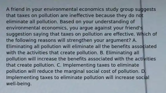 A friend in your environmental economics study group suggests that taxes on pollution are ineffective because they do not eliminate all pollution. Based on your understanding of environmental​ economics, you argue against your​ friend's suggestion saying that taxes on pollution are effective. Which of the following reasons will strengthen your​ argument? A. Eliminating all pollution will eliminate all the benefits associated with the activities that create pollution. B. Eliminating all pollution will increase the benefits associated with the activities that create pollution. C. Implementing taxes to eliminate pollution will reduce the marginal social cost of pollution. D. Implementing taxes to eliminate pollution will increase social​ well-being.