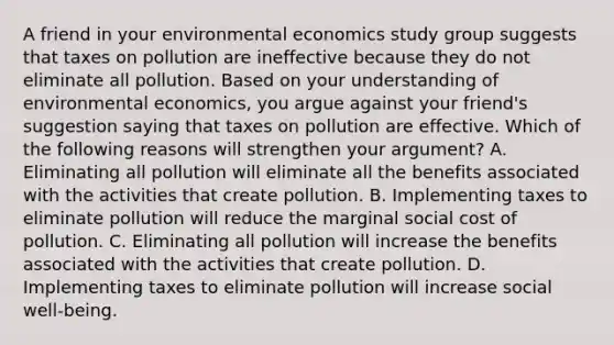 A friend in your environmental economics study group suggests that taxes on pollution are ineffective because they do not eliminate all pollution. Based on your understanding of environmental​ economics, you argue against your​ friend's suggestion saying that taxes on pollution are effective. Which of the following reasons will strengthen your​ argument? A. Eliminating all pollution will eliminate all the benefits associated with the activities that create pollution. B. Implementing taxes to eliminate pollution will reduce the marginal social cost of pollution. C. Eliminating all pollution will increase the benefits associated with the activities that create pollution. D. Implementing taxes to eliminate pollution will increase social​ well-being.