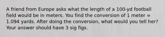 A friend from Europe asks what the length of a 100-yd football field would be in meters. You find the conversion of 1 meter = 1.094 yards. After doing the conversion, what would you tell her? Your answer should have 3 sig figs.