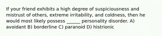 If your friend exhibits a high degree of suspiciousness and mistrust of others, extreme irritability, and coldness, then he would most likely possess ______ personality disorder. A) avoidant B) borderline C) paranoid D) histrionic