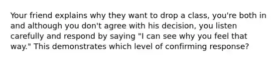 Your friend explains why they want to drop a class, you're both in and although you don't agree with his decision, you listen carefully and respond by saying "I can see why you feel that way." This demonstrates which level of confirming response?