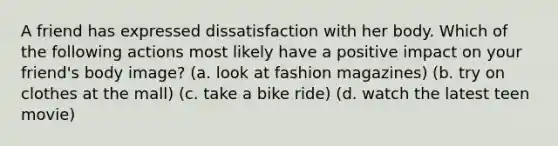 A friend has expressed dissatisfaction with her body. Which of the following actions most likely have a positive impact on your friend's body image? (a. look at fashion magazines) (b. try on clothes at the mall) (c. take a bike ride) (d. watch the latest teen movie)