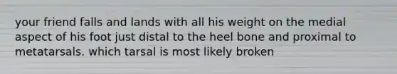 your friend falls and lands with all his weight on the medial aspect of his foot just distal to the heel bone and proximal to metatarsals. which tarsal is most likely broken