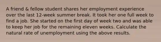 A friend & fellow student shares her employment experience over the last 12-week summer break. It took her one full week to find a job. She started on the first day of week two and was able to keep her job for the remaining eleven weeks. Calculate the natural rate of unemployment using the above results.