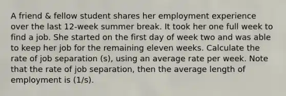 A friend & fellow student shares her employment experience over the last 12-week summer break. It took her one full week to find a job. She started on the first day of week two and was able to keep her job for the remaining eleven weeks. Calculate the rate of job separation (s), using an average rate per week. Note that the rate of job separation, then the average length of employment is (1/s).