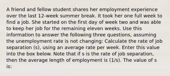 A friend and fellow student shares her employment experience over the last 12-week summer break. It took her one full week to find a job. She started on the first day of week two and was able to keep her job for the remaining eleven weeks. Use this information to answer the following three questions, assuming the unemployment rate is not changing: Calculate the rate of job separation (s), using an average rate per week. Enter this value into the box below. Note that if s is the rate of job separation, then the average length of employment is (1/s). The value of s is: