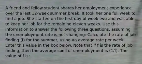 A friend and fellow student shares her employment experience over the last 12-week summer break. It took her one full week to find a job. She started on the first day of week two and was able to keep her job for the remaining eleven weeks. Use this information to answer the following three questions, assuming the unemployment rate is not changing: Calculate the rate of job finding (f) for the summer, using an average rate per week. Enter this value in the box below. Note that if f is the rate of job finding, then the average spell of unemployment is (1/f). The value of f is: