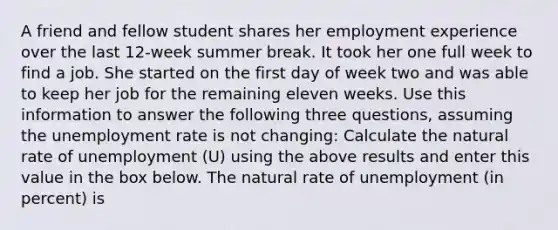 A friend and fellow student shares her employment experience over the last 12-week summer break. It took her one full week to find a job. She started on the first day of week two and was able to keep her job for the remaining eleven weeks. Use this information to answer the following three questions, assuming the unemployment rate is not changing: Calculate the natural rate of unemployment (U) using the above results and enter this value in the box below. The natural rate of unemployment (in percent) is