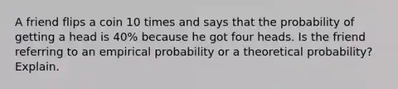 A friend flips a coin 10 times and says that the probability of getting a head is 40​% because he got four heads. Is the friend referring to an empirical probability or a theoretical​ probability? Explain.