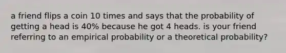 a friend flips a coin 10 times and says that the probability of getting a head is 40% because he got 4 heads. is your friend referring to an empirical probability or a theoretical probability?