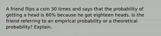 A friend flips a coin 30 times and says that the probability of getting a head is 60​% because he got eighteen heads. Is the friend referring to an empirical probability or a theoretical​ probability? Explain.