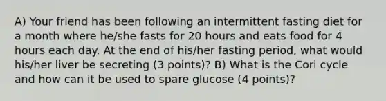 A) Your friend has been following an intermittent fasting diet for a month where he/she fasts for 20 hours and eats food for 4 hours each day. At the end of his/her fasting period, what would his/her liver be secreting (3 points)? B) What is the Cori cycle and how can it be used to spare glucose (4 points)?