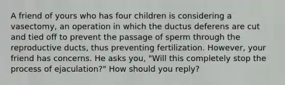 A friend of yours who has four children is considering a vasectomy, an operation in which the ductus deferens are cut and tied off to prevent the passage of sperm through the reproductive ducts, thus preventing fertilization. However, your friend has concerns. He asks you, "Will this completely stop the process of ejaculation?" How should you reply?