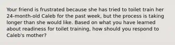 Your friend is frustrated because she has tried to toilet train her 24-month-old Caleb for the past week, but the process is taking longer than she would like. Based on what you have learned about readiness for toilet training, how should you respond to Caleb's mother?