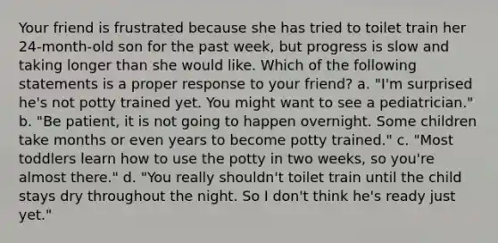 Your friend is frustrated because she has tried to toilet train her 24-month-old son for the past week, but progress is slow and taking longer than she would like. Which of the following statements is a proper response to your friend? a. "I'm surprised he's not potty trained yet. You might want to see a pediatrician." b. "Be patient, it is not going to happen overnight. Some children take months or even years to become potty trained." c. "Most toddlers learn how to use the potty in two weeks, so you're almost there." d. "You really shouldn't toilet train until the child stays dry throughout the night. So I don't think he's ready just yet."