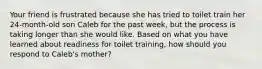 Your friend is frustrated because she has tried to toilet train her 24-month-old son Caleb for the past week, but the process is taking longer than she would like. Based on what you have learned about readiness for toilet training, how should you respond to Caleb's mother?