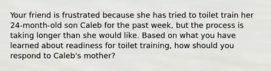 Your friend is frustrated because she has tried to toilet train her 24-month-old son Caleb for the past week, but the process is taking longer than she would like. Based on what you have learned about readiness for toilet training, how should you respond to Caleb's mother?