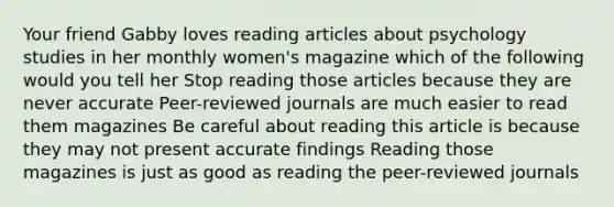 Your friend Gabby loves reading articles about psychology studies in her monthly women's magazine which of the following would you tell her Stop reading those articles because they are never accurate Peer-reviewed journals are much easier to read them magazines Be careful about reading this article is because they may not present accurate findings Reading those magazines is just as good as reading the peer-reviewed journals