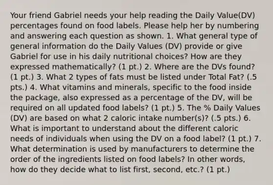 Your friend Gabriel needs your help reading the Daily Value(DV) percentages found on food labels. Please help her by numbering and answering each question as shown. 1. What general type of general information do the Daily Values (DV) provide or give Gabriel for use in his daily nutritional choices? How are they expressed mathematically? (1 pt.) 2. Where are the DVs found? (1 pt.) 3. What 2 types of fats must be listed under Total Fat? (.5 pts.) 4. What vitamins and minerals, specific to the food inside the package, also expressed as a percentage of the DV, will be required on all updated food labels? (1 pt.) 5. The % Daily Values (DV) are based on what 2 caloric intake number(s)? (.5 pts.) 6. What is important to understand about the different caloric needs of individuals when using the DV on a food label? (1 pt.) 7. What determination is used by manufacturers to determine the order of the ingredients listed on food labels? In other words, how do they decide what to list first, second, etc.? (1 pt.)