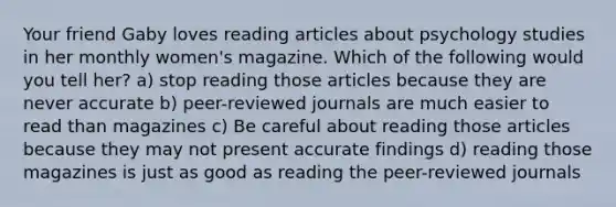 Your friend Gaby loves reading articles about psychology studies in her monthly women's magazine. Which of the following would you tell her? a) stop reading those articles because they are never accurate b) peer-reviewed journals are much easier to read than magazines c) Be careful about reading those articles because they may not present accurate findings d) reading those magazines is just as good as reading the peer-reviewed journals