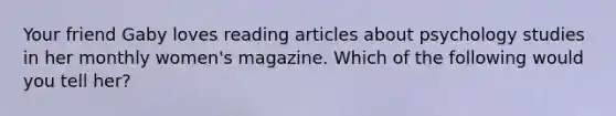 Your friend Gaby loves reading articles about psychology studies in her monthly women's magazine. Which of the following would you tell her?