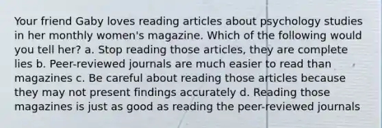 Your friend Gaby loves reading articles about psychology studies in her monthly women's magazine. Which of the following would you tell her? a. Stop reading those articles, they are complete lies b. Peer-reviewed journals are much easier to read than magazines c. Be careful about reading those articles because they may not present findings accurately d. Reading those magazines is just as good as reading the peer-reviewed journals
