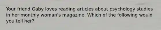 Your friend Gaby loves reading articles about psychology studies in her monthly woman's magazine. Which of the following would you tell her?