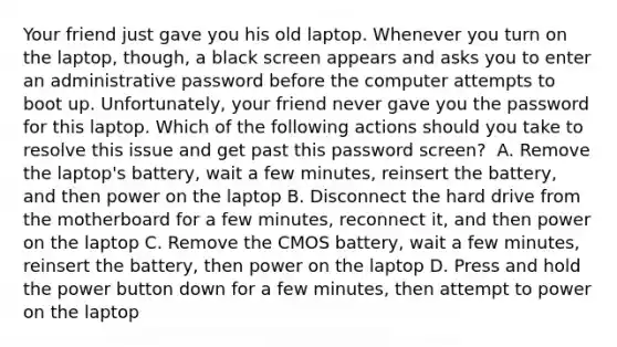 Your friend just gave you his old laptop. Whenever you turn on the laptop, though, a black screen appears and asks you to enter an administrative password before the computer attempts to boot up. Unfortunately, your friend never gave you the password for this laptop. Which of the following actions should you take to resolve this issue and get past this password screen? ​ A. Remove the laptop's battery, wait a few minutes, reinsert the battery, and then power on the laptop ​B. Disconnect the hard drive from the motherboard for a few minutes, reconnect it, and then power on the laptop ​C. Remove the CMOS battery, wait a few minutes, reinsert the battery, then power on the laptop D. Press and hold the power button down for a few minutes, then attempt to power on the laptop