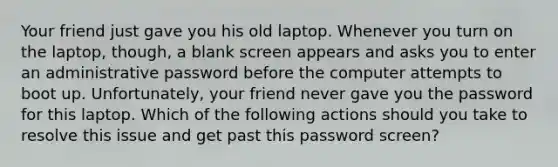 Your friend just gave you his old laptop. Whenever you turn on the laptop, though, a blank screen appears and asks you to enter an administrative password before the computer attempts to boot up. Unfortunately, your friend never gave you the password for this laptop. Which of the following actions should you take to resolve this issue and get past this password screen?