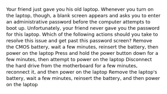 Your friend just gave you his old laptop. Whenever you turn on the laptop, though, a blank screen appears and asks you to enter an administrative password before the computer attempts to boot up. Unfortunately, your friend never gave you the password for this laptop. Which of the following actions should you take to resolve this issue and get past this password screen? Remove the CMOS battery, wait a few minutes, reinsert the battery, then power on the laptop Press and hold the power button down for a few minutes, then attempt to power on the laptop Disconnect the hard drive from the motherboard for a few minutes, reconnect it, and then power on the laptop Remove the laptop's battery, wait a few minutes, reinsert the battery, and then power on the laptop