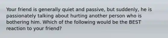 Your friend is generally quiet and passive, but suddenly, he is passionately talking about hurting another person who is bothering him. Which of the following would be the BEST reaction to your friend?