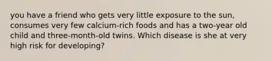 you have a friend who gets very little exposure to the sun, consumes very few calcium-rich foods and has a two-year old child and three-month-old twins. Which disease is she at very high risk for developing?