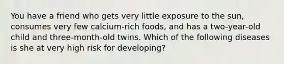 You have a friend who gets very little exposure to the sun, consumes very few calcium-rich foods, and has a two-year-old child and three-month-old twins. Which of the following diseases is she at very high risk for developing?