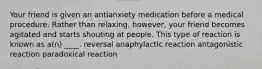 Your friend is given an antianxiety medication before a medical procedure. Rather than relaxing, however, your friend becomes agitated and starts shouting at people. This type of reaction is known as a(n) ____. reversal anaphylactic reaction antagonistic reaction paradoxical reaction