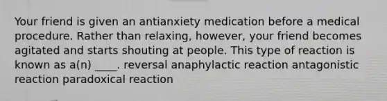 Your friend is given an antianxiety medication before a medical procedure. Rather than relaxing, however, your friend becomes agitated and starts shouting at people. This type of reaction is known as a(n) ____. reversal anaphylactic reaction antagonistic reaction paradoxical reaction