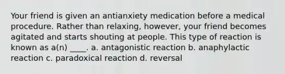 Your friend is given an antianxiety medication before a medical procedure. Rather than relaxing, however, your friend becomes agitated and starts shouting at people. This type of reaction is known as a(n) ____. a. antagonistic reaction b. anaphylactic reaction c. paradoxical reaction d. reversal