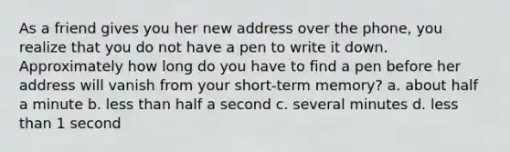 As a friend gives you her new address over the phone, you realize that you do not have a pen to write it down. Approximately how long do you have to find a pen before her address will vanish from your short-term memory? a. about half a minute b. less than half a second c. several minutes d. less than 1 second